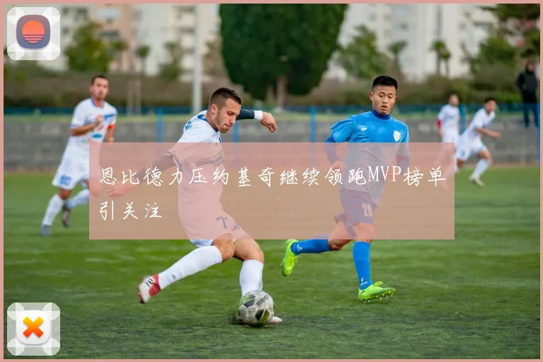 恩比德力压约基奇继续领跑MVP榜单引关注