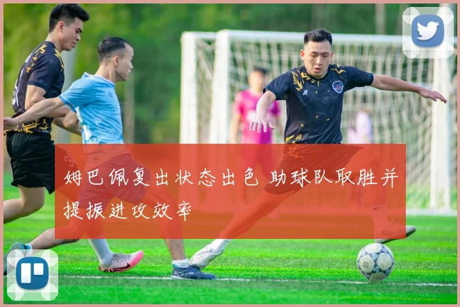 姆巴佩复出状态出色 助球队取胜并提振进攻效率