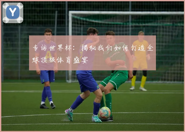 专访世界杯:揭秘我们如何打造全球顶级体育盛宴