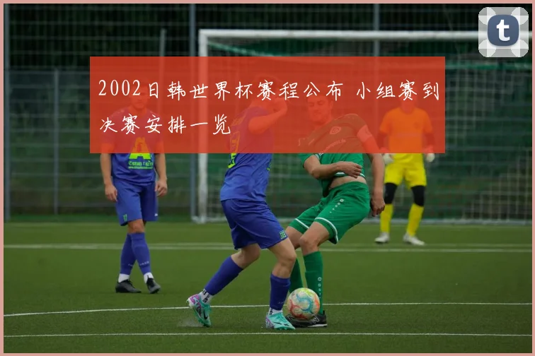 2002日韩世界杯赛程公布 小组赛到决赛安排一览