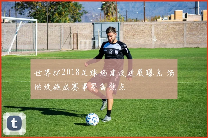 世界杯2018足球场建设进展曝光 场地设施成赛事筹备焦点