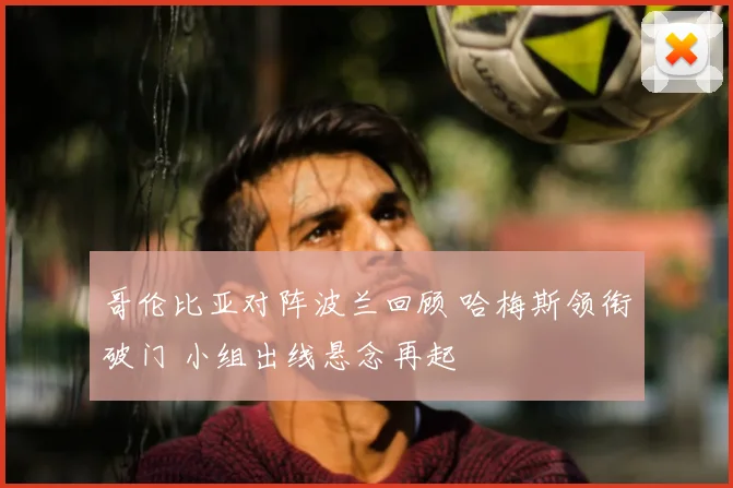 哥伦比亚对阵波兰回顾 哈梅斯领衔破门 小组出线悬念再起