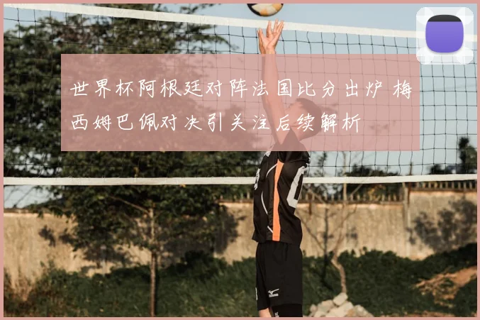 世界杯阿根廷对阵法国比分出炉 梅西姆巴佩对决引关注后续解析