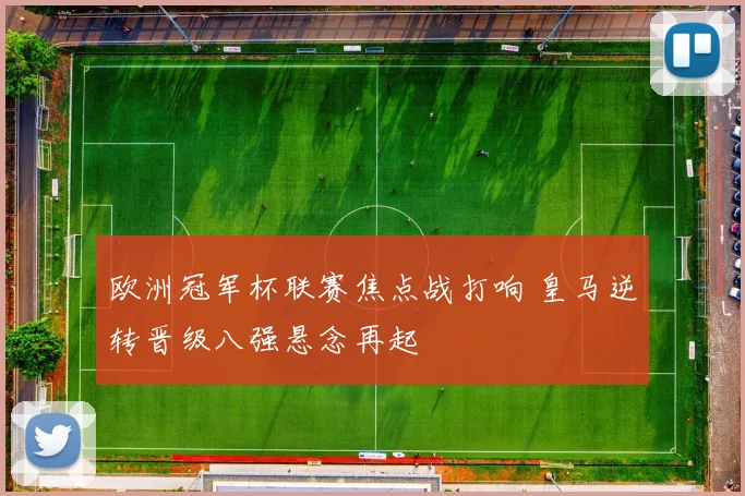 欧洲冠军杯联赛焦点战打响 皇马逆转晋级八强悬念再起