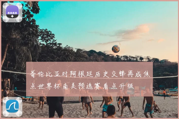 哥伦比亚对阿根廷历史交锋再成焦点世界杯南美预选赛看点升级