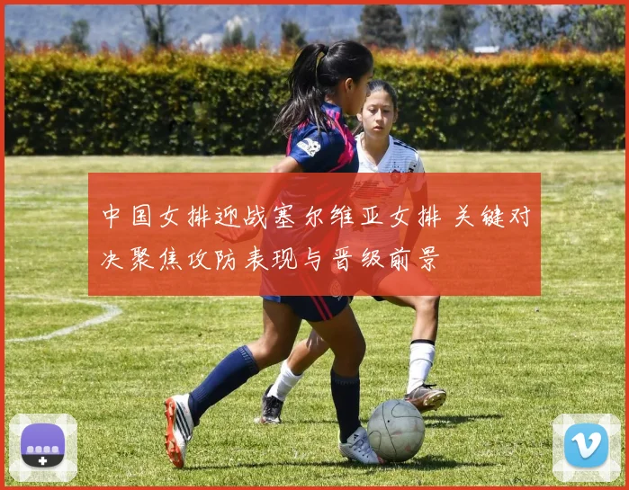 中国女排迎战塞尔维亚女排 关键对决聚焦攻防表现与晋级前景