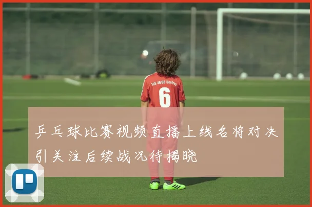 乒乓球比赛视频直播上线名将对决引关注后续战况待揭晓