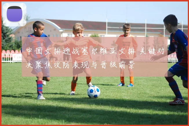 中国女排迎战塞尔维亚女排 关键对决聚焦攻防表现与晋级前景