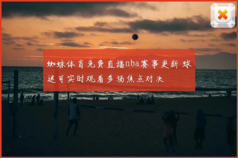 蜘蛛体育免费直播nba赛事更新 球迷可实时观看多场焦点对决