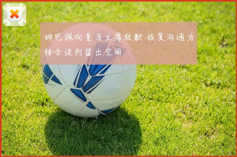 姆巴佩向皇马主席致歉 恢复沟通为转会谈判留出空间